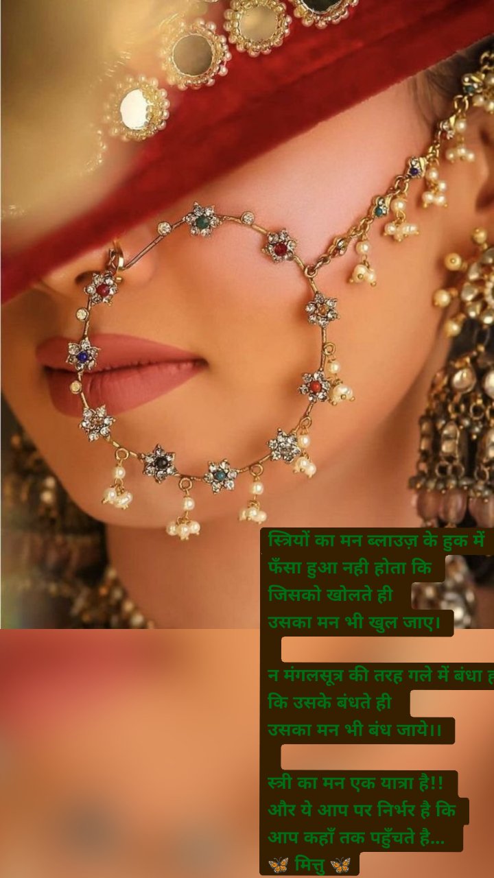 स्त्रियों का मन ब्लाउज़ के हुक में
फँसा हुआ नही होता कि
जिसको खोलते ही
उसका मन भी खुल जाए।
न मंगलसूत्र की तरह गले में बंधा होता है
कि उसके बंधते ही
उसका मन भी बंध जाये।।
स्त्री का मन एक यात्रा है!!
और ये आप पर निर्भर है कि
आप कहाँ तक पहुँचते है...
🦋 मित्तु 🦋